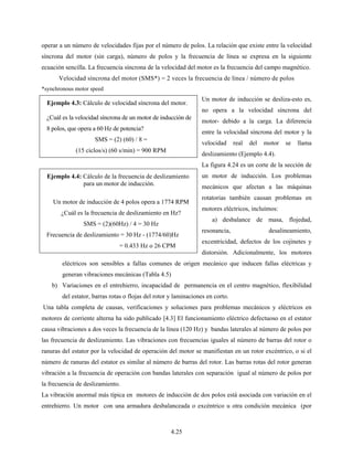 4.25
operar a un número de velocidades fijas por el número de polos. La relación que existe entre la velocidad
síncrona del motor (sin carga), número de polos y la frecuencia de línea se expresa en la siguiente
ecuación sencilla. La frecuencia síncrona de la velocidad del motor es la frecuencia del campo magnético.
Velocidad síncrona del motor (SMS*) = 2 veces la frecuencia de línea / número de polos
*synchronous motor speed
Un motor de inducción se desliza-esto es,
no opera a la velocidad síncrona del
motor- debido a la carga. La diferencia
entre la velocidad síncrona del motor y la
velocidad real del motor se llama
deslizamiento (Ejemplo 4.4).
La figura 4.24 es un corte de la sección de
un motor de inducción. Los problemas
mecánicos que afectan a las máquinas
rotatorias también causan problemas en
motores eléctricos, incluímos:
a) desbalance de masa, flojedad,
resonancia, desalineamiento,
excentricidad, defectos de los cojinetes y
distorsión. Adicionalmente, los motores
eléctricos son sensibles a fallas comunes de origen mecánico que inducen fallas eléctricas y
generan vibraciones mecánicas (Tabla 4.5)
b) Variaciones en el entrehierro, incapacidad de permanencia en el centro magnético, flexibilidad
del estator, barras rotas o flojas del rotor y laminaciones en corto.
Una tabla completa de causas, verificaciones y soluciones para problemas mecánicos y eléctricos en
motores de corriente alterna ha sido publicado [4.3] El funcionamiento eléctrico defectuoso en el estator
causa vibraciones a dos veces la frecuencia de la línea (120 Hz) y bandas laterales al número de polos por
las frecuencia de deslizamiento. Las vibraciones con frecuencias iguales al número de barras del rotor o
ranuras del estator por la velocidad de operación del motor se manifiestan en un rotor excéntrico, o si el
número de ranuras del estator es similar al número de barras del rotor. Las barras rotas del rotor generan
vibración a la frecuencia de operación con bandas laterales con separación igual al número de polos por
la frecuencia de deslizamiento.
La vibración anormal más típica en motores de inducción de dos polos está asociada con variación en el
entrehierro. Un motor con una armadura desbalanceada o excéntrico u otra condición mecánica (por
Ejemplo 4.3: Cálculo de velocidad síncrona del motor.
¿Cuál es la velocidad síncrona de un motor de inducción de
8 polos, que opera a 60 Hz de potencia?
SMS = (2) (60) / 8 =
(15 ciclos/s) (60 s/min) = 900 RPM
Ejemplo 4.4: Cálculo de la frecuencia de deslizamiento
para un motor de inducción.
Un motor de inducción de 4 polos opera a 1774 RPM
¿Cuál es la frecuencia de deslizamiento en Hz?
SMS = (2)(60Hz) / 4 = 30 Hz
Frecuencia de deslizamiento = 30 Hz - (1774/60)Hz
= 0.433 Hz o 26 CPM
 