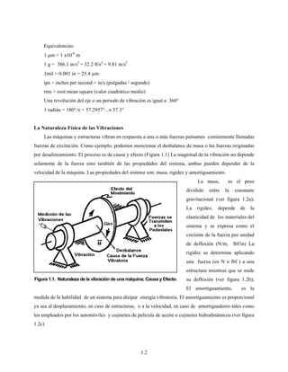 1.2
Equivalencias:
1 μm = 1 x10-6
m
1 g = 386.1 in/s2
= 32.2 ft/s2
= 9.81 m/s2
1mil = 0.001 in = 25.4 μm
ips = inches per second = in/s (pulgadas / segundo)
rms = root mean square (valor cuadrático medio)
Una revolución del eje o un periodo de vibración es igual a 360°
1 radián = 180°/π = 57.2957°...≈ 57.3°
La Naturaleza Física de las Vibraciones
Las máquinas y estructuras vibran en respuesta a una o más fuerzas pulsantes comúnmente llamadas
fuerzas de excitación. Como ejemplo, podemos mencionar el desbalance de masa o las fuerzas originadas
por desalineamiento. El proceso es de causa y efecto (Figura 1.1) La magnitud de la vibración no depende
solamente de la fuerza sino también de las propiedades del sistema, ambas pueden depender de la
velocidad de la máquina. Las propiedades del sistema son: masa, rigidez y amortiguamiento.
La masa, es el peso
dividido entre la constante
gravitacional (ver figura 1.2a);
La rigidez, depende de la
elasticidad de los materiales del
sistema y se expresa como el
cociente de la fuerza por unidad
de deflexión (N/m, lbf/in) La
rigidez se determina aplicando
una fuerza (en N o lbf ) a una
estructura mientras que se mide
su deflexión (ver figura 1.2b);
El amortiguamiento, es la
medida de la habilidad de un sistema para disipar energía vibratoria. El amortiguamiento es proporcional
ya sea al desplazamiento, en caso de estructuras, o a la velocidad, en caso de amortiguadores tales como
los empleados por los automóviles y cojinetes de película de aceite o cojinetes hidrodinámicos (ver figura
1.2c)
Figura 1.1. Naturaleza de la vibración de una máquina; Causa y Efecto.
 