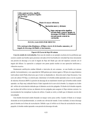 4.33
Caso de estudio de recirculación. Este caso de estudio es un ejemplo excelente de los problemas que
ocurren cuando una bomba opera presiones elevadas [4.4] Una bomba de velocidad fija tiene únicamente
una presión de descarga a la cual el ángulo de flujo del fluido que sale del impulsor coincide con el
ángulo del difusor. La operación a cualquier otro punto puede resultar en una operación ineficiente y
vibración excesiva.
Rodamiento antifricción estaban fallando a intervalos de seis semanas en una bomba con carcasa
partida horizontalmente y con capacidad de 2400 galones por minuto (gpm) a 300 pies de carga dinámica
total (cabeza total) Podía observarse que el rotor se desplazaba en dirección axial a baja frecuencia. Una
curva de cabeza VS flujo, se solicitó para determinar si la bomba estaba operando cerca o no de su punto
de máxima eficiencia (BEP) La presión de descarga de un manómetro mostró que la bomba estaba siendo
operada a un flujo muy reducido hacia el lado izquierdo de la curva de la bomba. La etiqueta en el tubo
del orificio de recirculación indicaba que el diámetro era de dos pulgadas. El diseño de la bomba requería
que la placa del orificio tuviese un diámetro de tres pulgadas para asegurar el flujo mínimo correcto. La
recomendación fue reemplazar la placa de orificio. Cuando se retiró, se halló que el diámetro era de sólo
una pulgada.
Esta bomba horizontal estaba llenando un tanque varios pisos arriba. Cuando el fluido en el tanque
alcanzaba un nivel predeterminado, se cerraba una válvula del mando. Como resultado, la única descarga
para la bomba era la línea de recirculación. Debido a que el orificio en la línea de recirculación era muy
pequeño, la bomba estaba operando a una presión de descarga elevada.
Figura 4.32 Curva de flujo VS cabeza
 