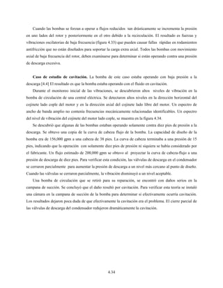 4.34
Cuando las bombas se forzan a operar a flujos reducidos tan drásticamente se incrementa la presión
en uno lados del rotor y posteriormente en el otro debido a la recirculación. El resultado es fuerzas y
vibraciones oscilatorias de baja frecuencia (figura 4.33) que pueden causar fallas rápidas en rodamientos
antifricción que no están diseñados para soportar la carga extra axial. Todos las bombas con movimiento
axial de baja frecuencia del rotor, deben examinarse para determinar si están operando contra una presión
de descarga excesiva.
Caso de estudio de cavitación. La bomba de este caso estaba operando con baja presión a la
descarga [4.4] El resultado es que la bomba estaba operando con el fluido en cavitación.
Durante el monitoreo inicial de las vibraciones, se descubrieron altos niveles de vibración en la
bomba de circulación de una central eléctrica. Se detectaron altos niveles en la dirección horizontal del
cojinete lado cople del motor y en la dirección axial del cojinete lado libre del motor. Un espectro de
ancho de banda amplio no contenía frecuencias mecánicamente relacionadas identificables. Un espectro
del nivel de vibración del cojinete del motor lado cople, se muestra en la figura 4.34.
Se descubrió que algunas de las bombas estaban operando solamente contra diez pies de presión a la
descarga. Se obtuvo una copia de la curva de cabeza flujo de la bomba. La capacidad de diseño de la
bomba era de 156,000 gpm a una cabeza de 38 pies. La curva de cabeza terminaba a una presión de 15
pies, indicando que la operación con solamente diez pies de presión ni siquiera se había considerado por
el fabricante. Un flujo estimado de 200,000 gpm se obtuvo al proyectar la curva de cabeza-flujo a una
presión de descarga de diez pies. Para verificar esta condición, las válvulas de descarga en el condensador
se cerraron parcialmente para aumentar la presión de descarga a un nivel más cercano al punto de diseño.
Cuando las válvulas se cerraron parcialmente, la vibración disminuyó a un nivel aceptable.
Una bomba de circulación que se retiró para su reparación, se encontró con daños serios en la
campana de succión. Se concluyó que el daño resultó por cavitación. Para verificar esta teoría se instaló
una cámara en la campana de succión de la bomba para determinar si efectivamente ocurría cavitación.
Los resultados dejaron poca duda de que efectivamente la cavitación era el problema. El cierre parcial de
las válvulas de descarga del condensador redujeron dramáticamente la cavitación.
 