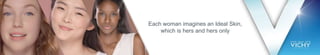 Each woman imagines an Ideal Skin,
which is hers and hers only
 