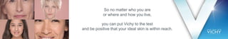 So no matter who you are
or where and how you live,
you can put Vichy to the test
and be positive that your ideal skin is within reach.
 