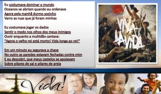 Eu costumava dominar o mundoOceanos se abriam quando eu ordenavaAgora pela manhã durmo sozinhoVarro as ruas que já foram minhasEu costumava jogar os dadosSentir o medo nos olhos dos meus inimigosOuvir enquanto a multidão cantava:"Agora o velho rei está morto! Vida longa ao rei!"Em um minuto eu segurava a chaveNo outro as paredes estavam fechadas contra mimE eu descobri, que meus castelos se apoiavamSobre pilares de sal e pilares de areia