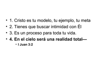 •
•
•
•

1. Cristo es tu modelo, tu ejemplo, tu meta
2. Tienes que buscar intimidad con Él
3. Es un proceso para toda tu vida.
4. En el cielo será una realidad total—
• I Juan 3:2

 