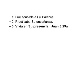 – 1. Fue sensible a Su Palabra.
– 2. Practicaba Su enseñanza.
– 3. Vivía en Su presencia. Juan 8:29a

 