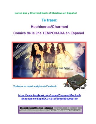 Lonso Zaz y Charmed Book of Shadows en Español
Te traen:
Hechiceras/Charmed
Cómics de la 9na TEMPORADA en Español
Visítanos en nuestra página de Facebook:
https://www.facebook.com/pages/Charmed-Book-of-
Shadows-en-Espa%C3%B1ol/500553980009779
 