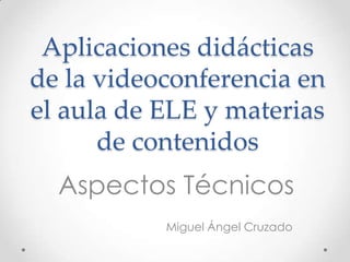Aplicaciones didácticas
de la videoconferencia en
el aula de ELE y materias
      de contenidos
  Aspectos Técnicos
           Miguel Ángel Cruzado
 