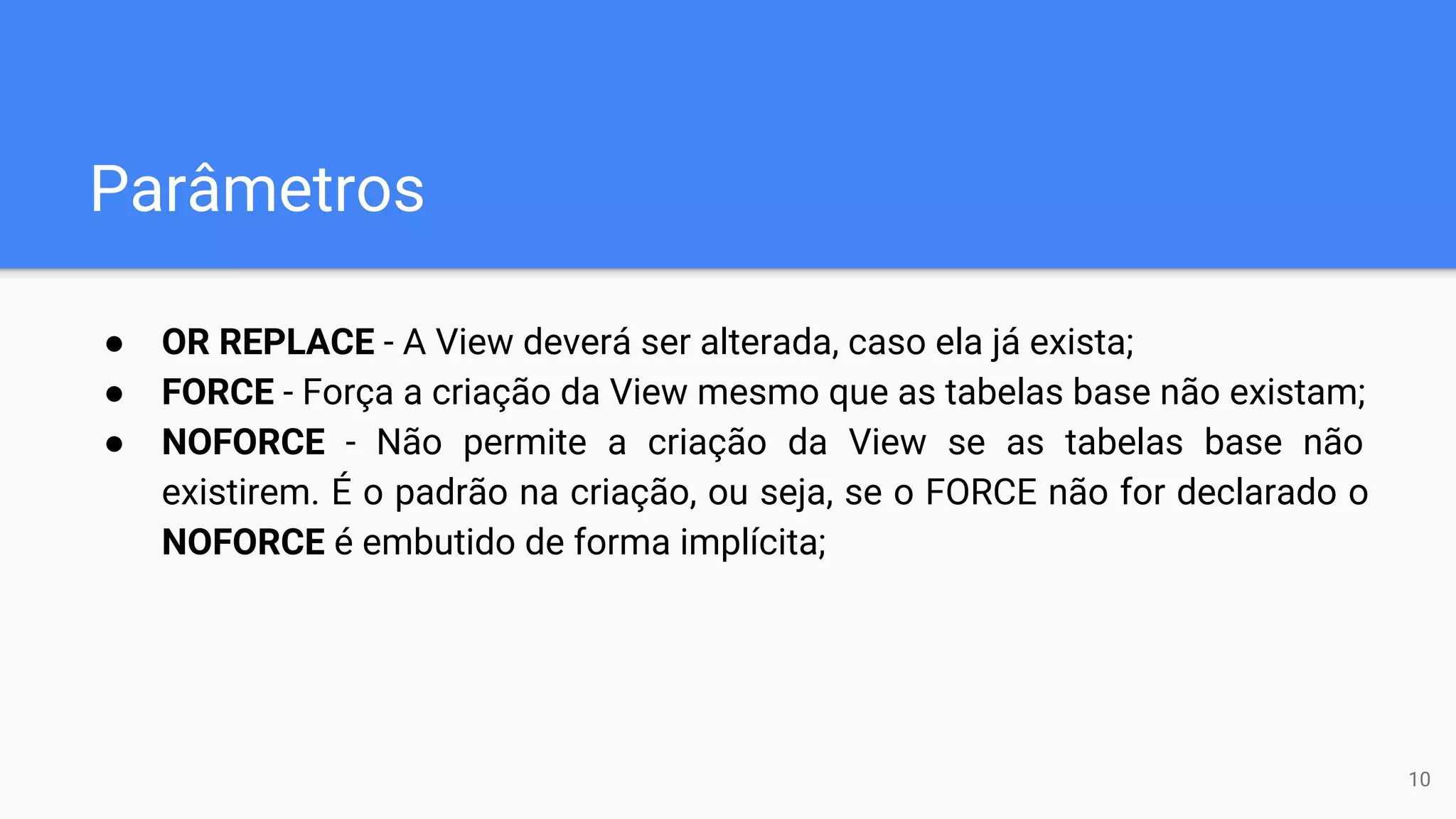 Parâmetros
● OR REPLACE - A View deverá ser alterada, caso ela já exista;
● FORCE - Força a criação da View mesmo que as tabelas base não existam;
● NOFORCE - Não permite a criação da View se as tabelas base não
existirem. É o padrão na criação, ou seja, se o FORCE não for declarado o
NOFORCE é embutido de forma implícita;
10
 