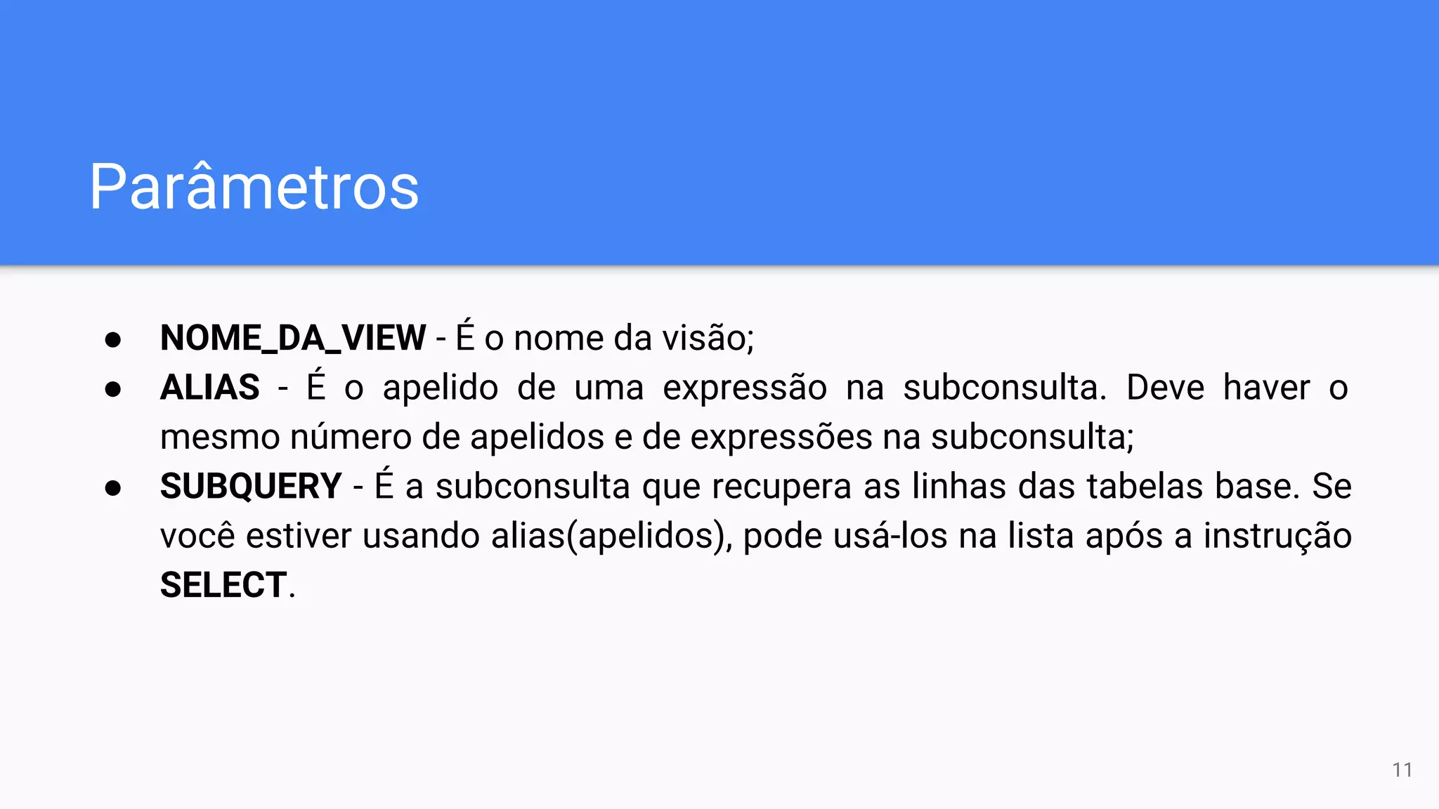Parâmetros
● NOME_DA_VIEW - É o nome da visão;
● ALIAS - É o apelido de uma expressão na subconsulta. Deve haver o
mesmo número de apelidos e de expressões na subconsulta;
● SUBQUERY - É a subconsulta que recupera as linhas das tabelas base. Se
você estiver usando alias(apelidos), pode usá-los na lista após a instrução
SELECT.
11
 