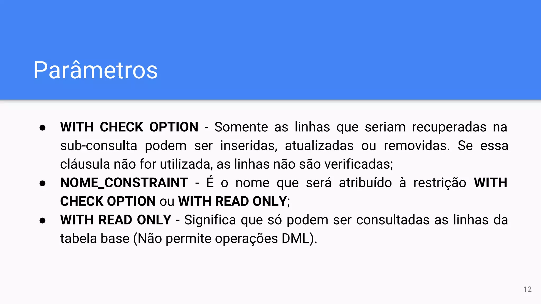 Parâmetros
● WITH CHECK OPTION - Somente as linhas que seriam recuperadas na
sub-consulta podem ser inseridas, atualizadas ou removidas. Se essa
cláusula não for utilizada, as linhas não são verificadas;
● NOME_CONSTRAINT - É o nome que será atribuído à restrição WITH
CHECK OPTION ou WITH READ ONLY;
● WITH READ ONLY - Significa que só podem ser consultadas as linhas da
tabela base (Não permite operações DML).
12
 