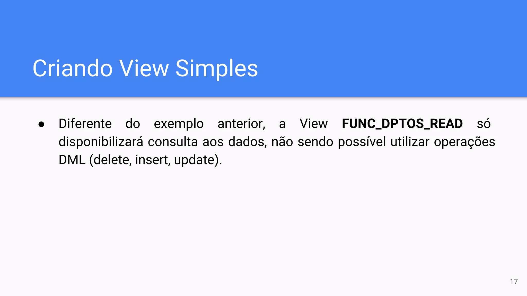 Criando View Simples
● Diferente do exemplo anterior, a View FUNC_DPTOS_READ só
disponibilizará consulta aos dados, não sendo possível utilizar operações
DML (delete, insert, update).
17
 