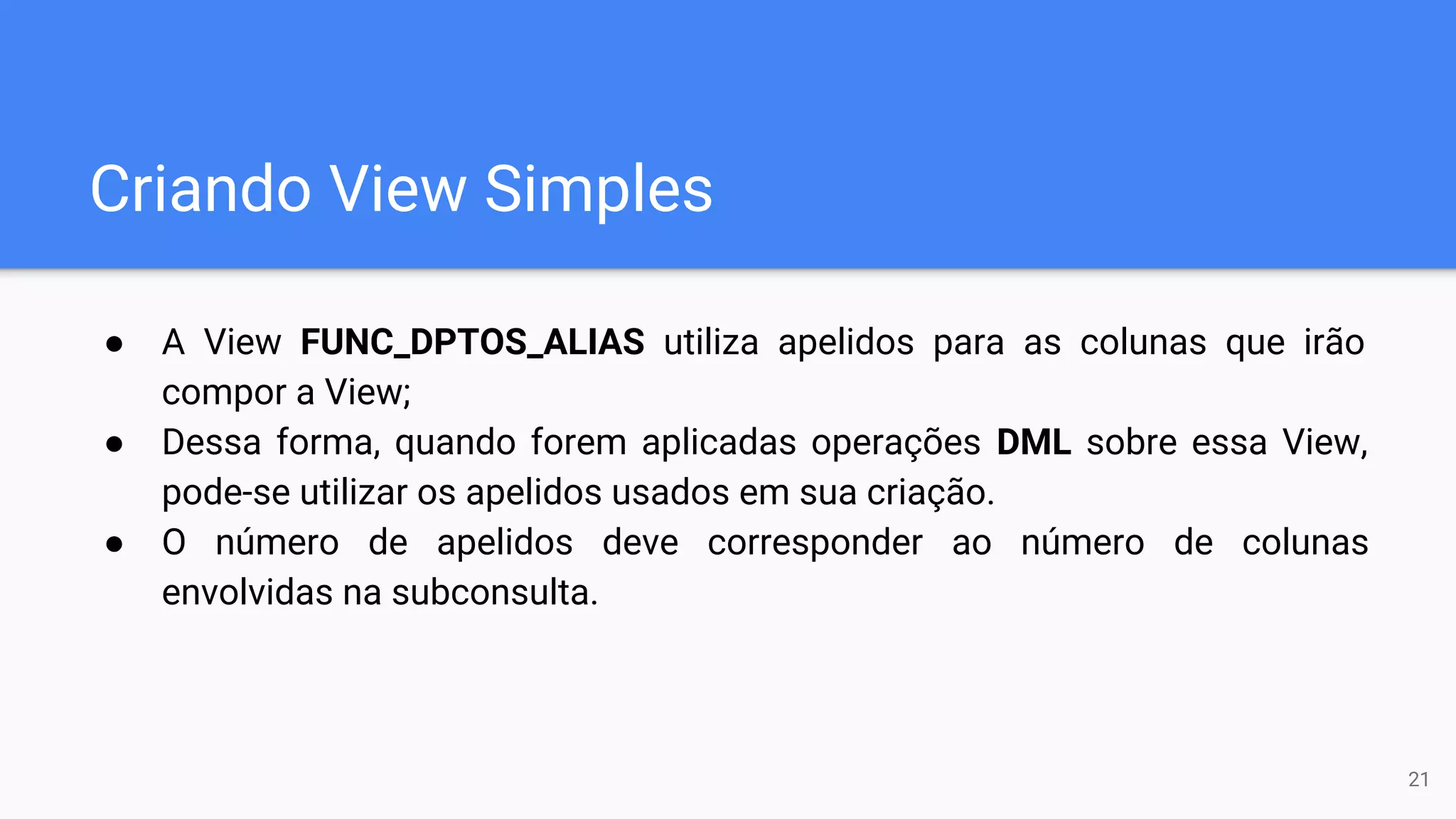 Criando View Simples
● A View FUNC_DPTOS_ALIAS utiliza apelidos para as colunas que irão
compor a View;
● Dessa forma, quando forem aplicadas operações DML sobre essa View,
pode-se utilizar os apelidos usados em sua criação.
● O número de apelidos deve corresponder ao número de colunas
envolvidas na subconsulta.
21
 