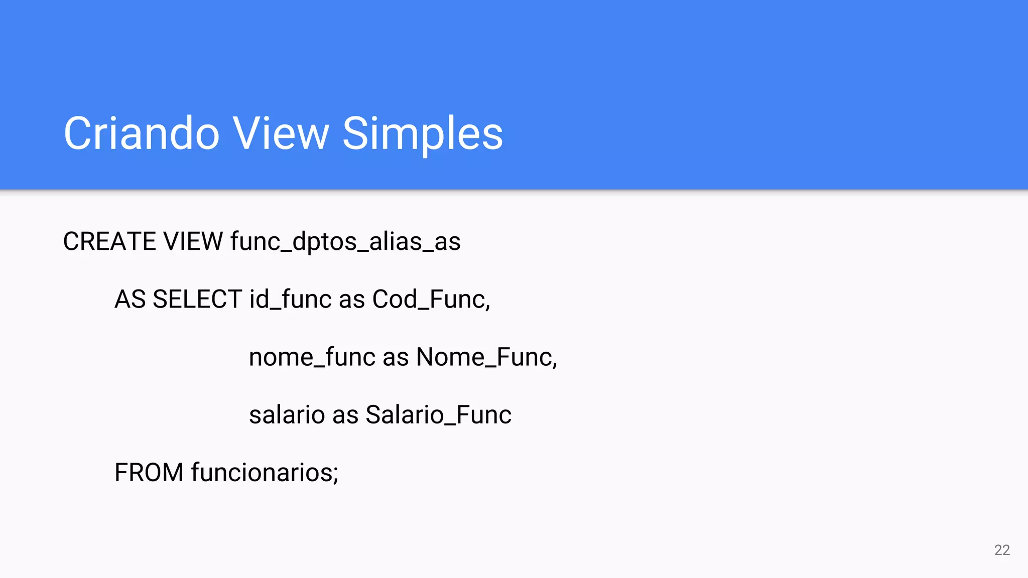 Criando View Simples
CREATE VIEW func_dptos_alias_as
AS SELECT id_func as Cod_Func,
nome_func as Nome_Func,
salario as Salario_Func
FROM funcionarios;
22
 