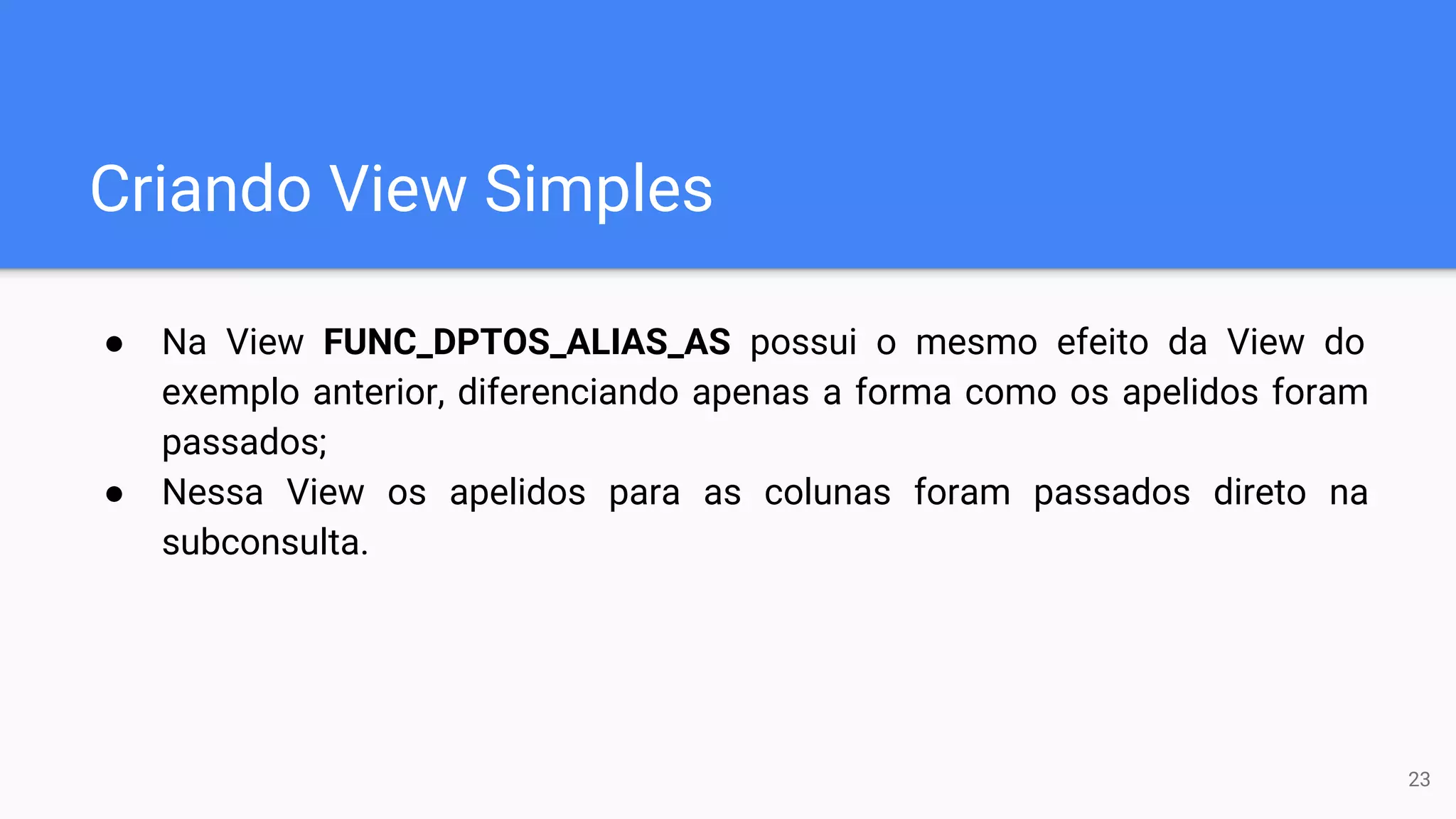 Criando View Simples
● Na View FUNC_DPTOS_ALIAS_AS possui o mesmo efeito da View do
exemplo anterior, diferenciando apenas a forma como os apelidos foram
passados;
● Nessa View os apelidos para as colunas foram passados direto na
subconsulta.
23
 