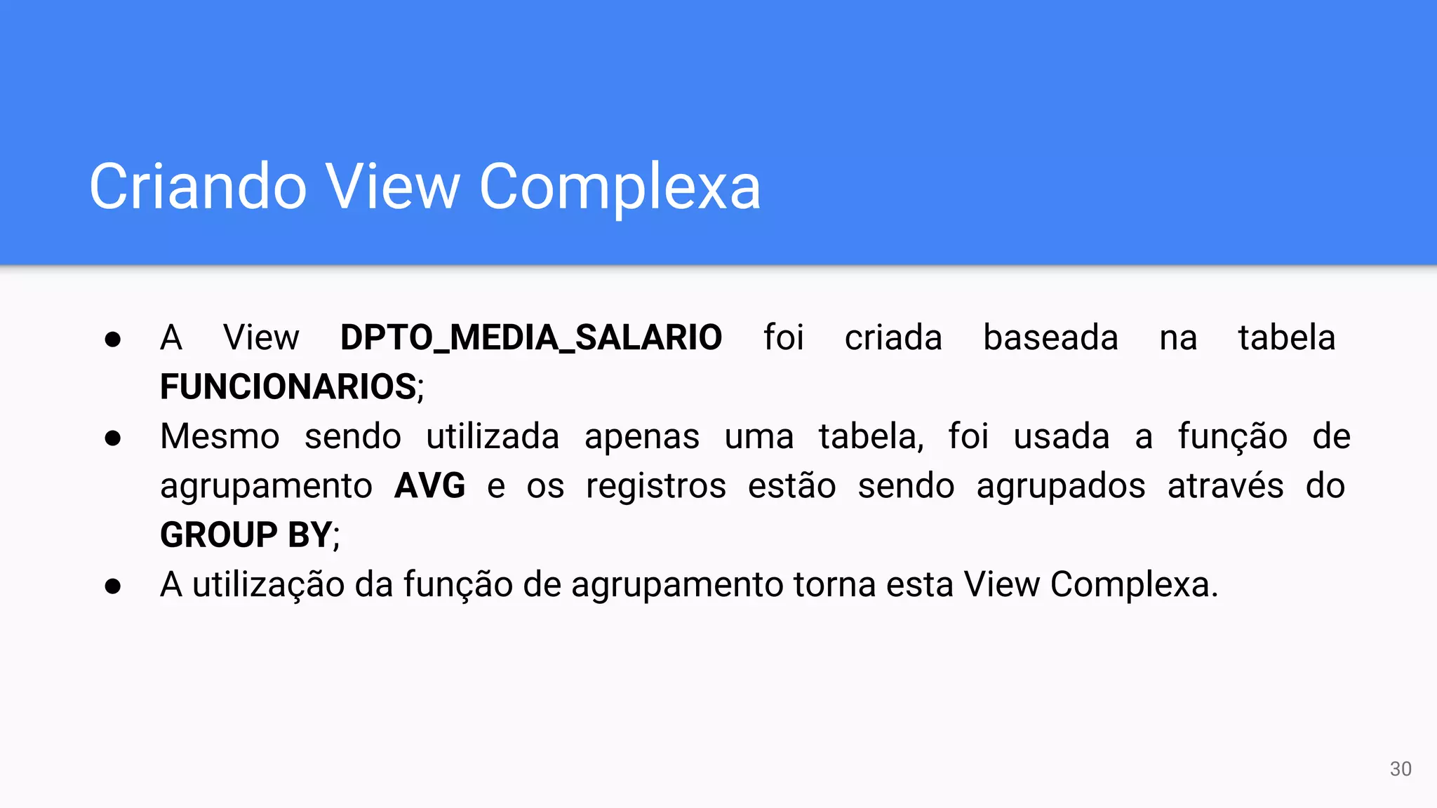 Criando View Complexa
● A View DPTO_MEDIA_SALARIO foi criada baseada na tabela
FUNCIONARIOS;
● Mesmo sendo utilizada apenas uma tabela, foi usada a função de
agrupamento AVG e os registros estão sendo agrupados através do
GROUP BY;
● A utilização da função de agrupamento torna esta View Complexa.
30
 