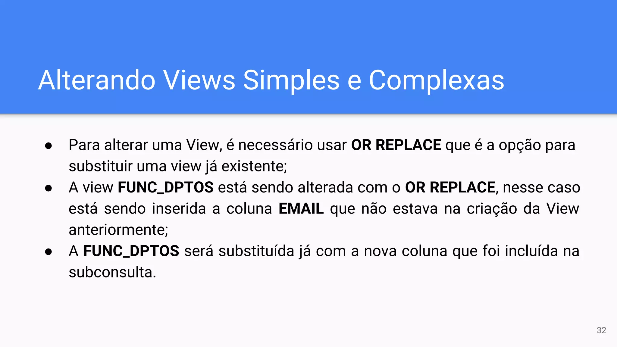 Alterando Views Simples e Complexas
● Para alterar uma View, é necessário usar OR REPLACE que é a opção para
substituir uma view já existente;
● A view FUNC_DPTOS está sendo alterada com o OR REPLACE, nesse caso
está sendo inserida a coluna EMAIL que não estava na criação da View
anteriormente;
● A FUNC_DPTOS será substituída já com a nova coluna que foi incluída na
subconsulta.
32
 