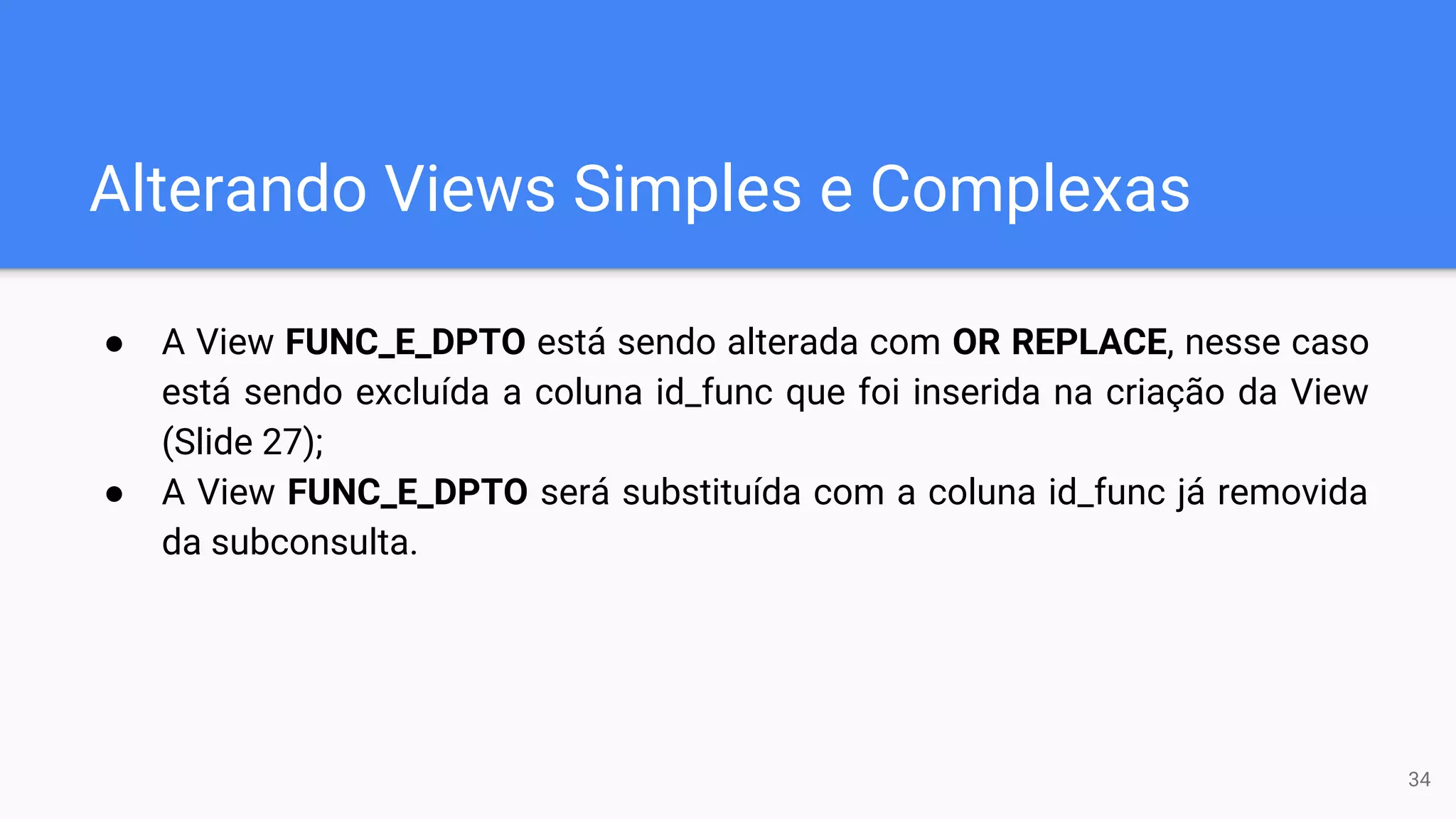 Alterando Views Simples e Complexas
● A View FUNC_E_DPTO está sendo alterada com OR REPLACE, nesse caso
está sendo excluída a coluna id_func que foi inserida na criação da View
(Slide 27);
● A View FUNC_E_DPTO será substituída com a coluna id_func já removida
da subconsulta.
34
 