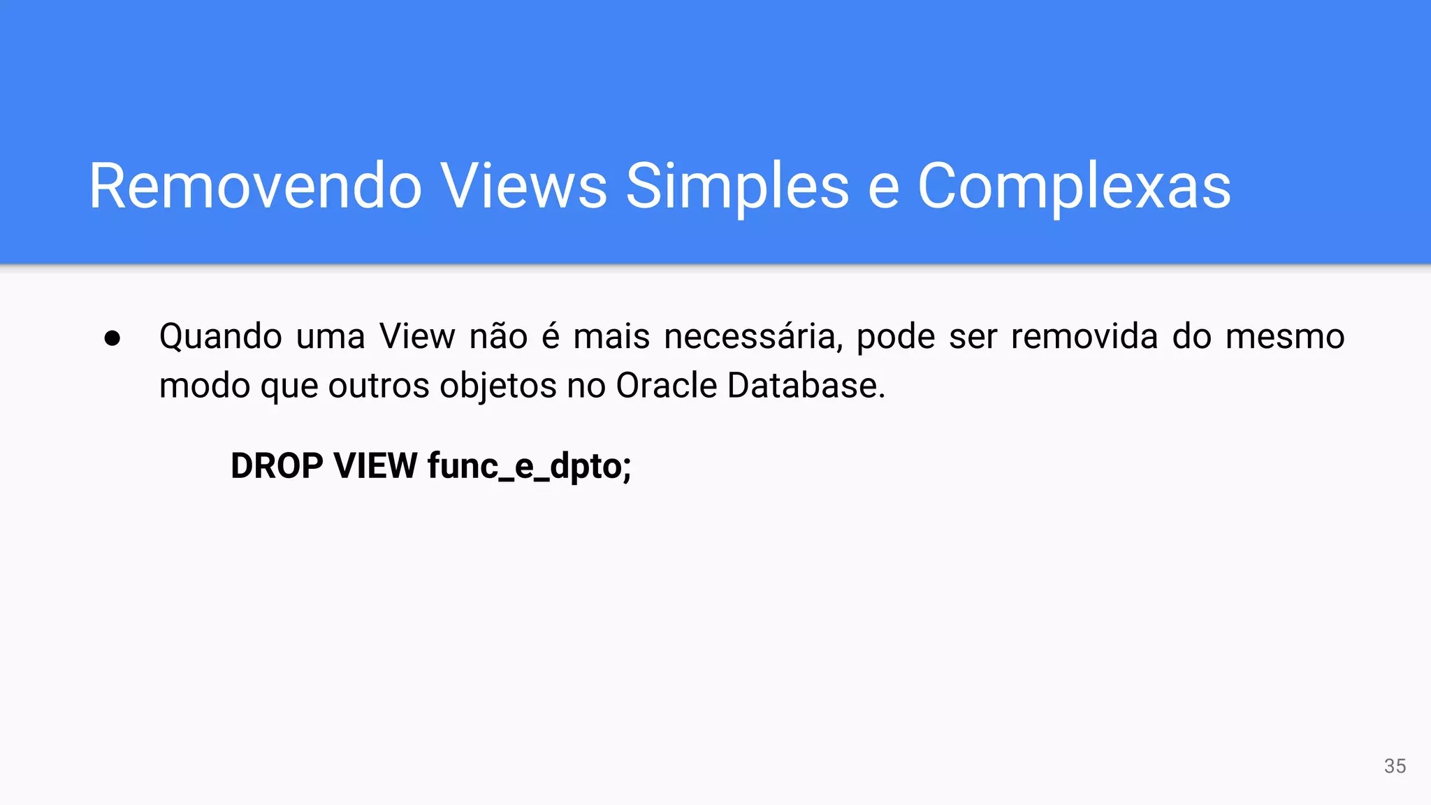 Removendo Views Simples e Complexas
● Quando uma View não é mais necessária, pode ser removida do mesmo
modo que outros objetos no Oracle Database.
DROP VIEW func_e_dpto;
35
 