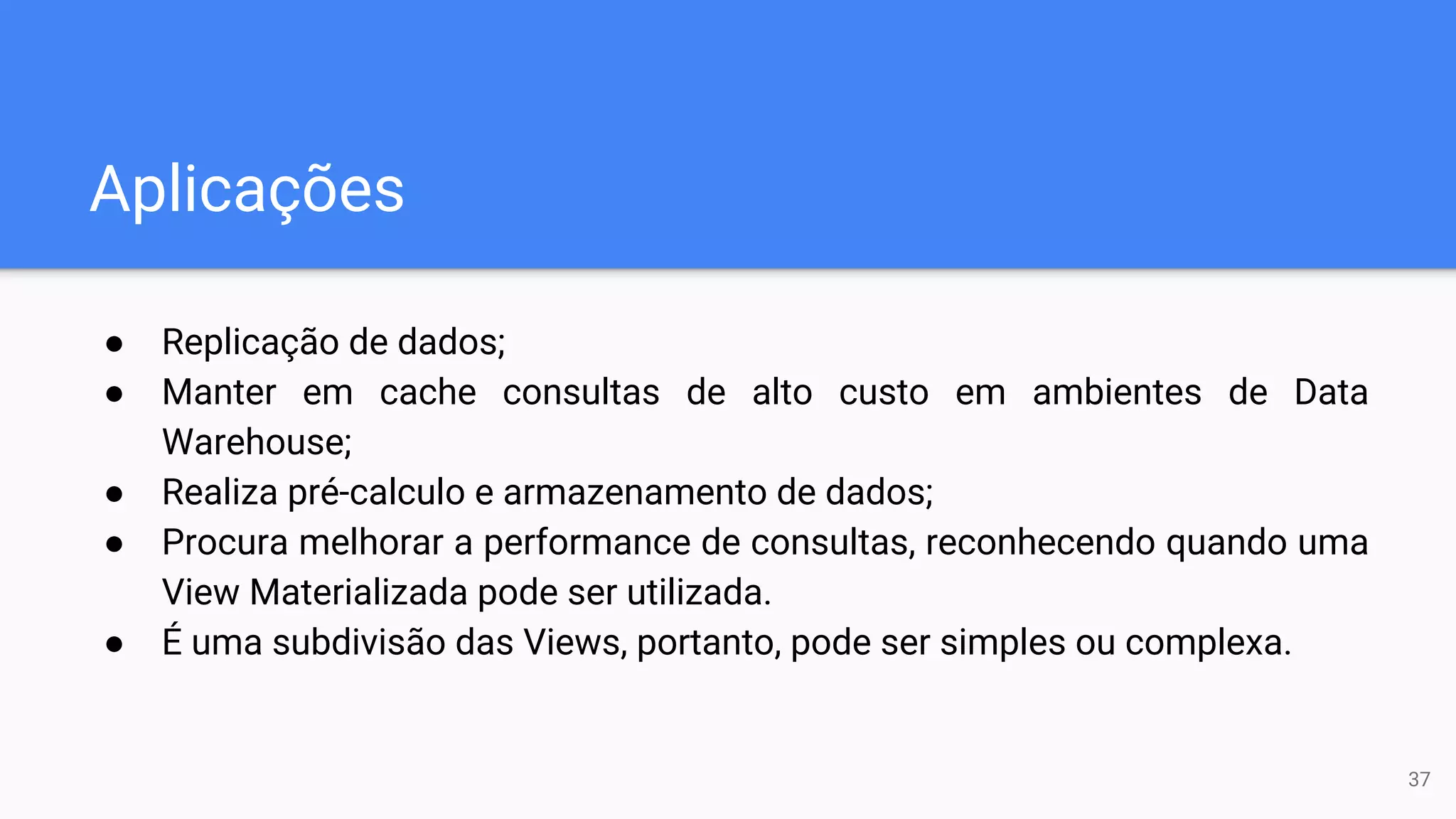 Aplicações
● Replicação de dados;
● Manter em cache consultas de alto custo em ambientes de Data
Warehouse;
● Realiza pré-calculo e armazenamento de dados;
● Procura melhorar a performance de consultas, reconhecendo quando uma
View Materializada pode ser utilizada.
● É uma subdivisão das Views, portanto, pode ser simples ou complexa.
37
 