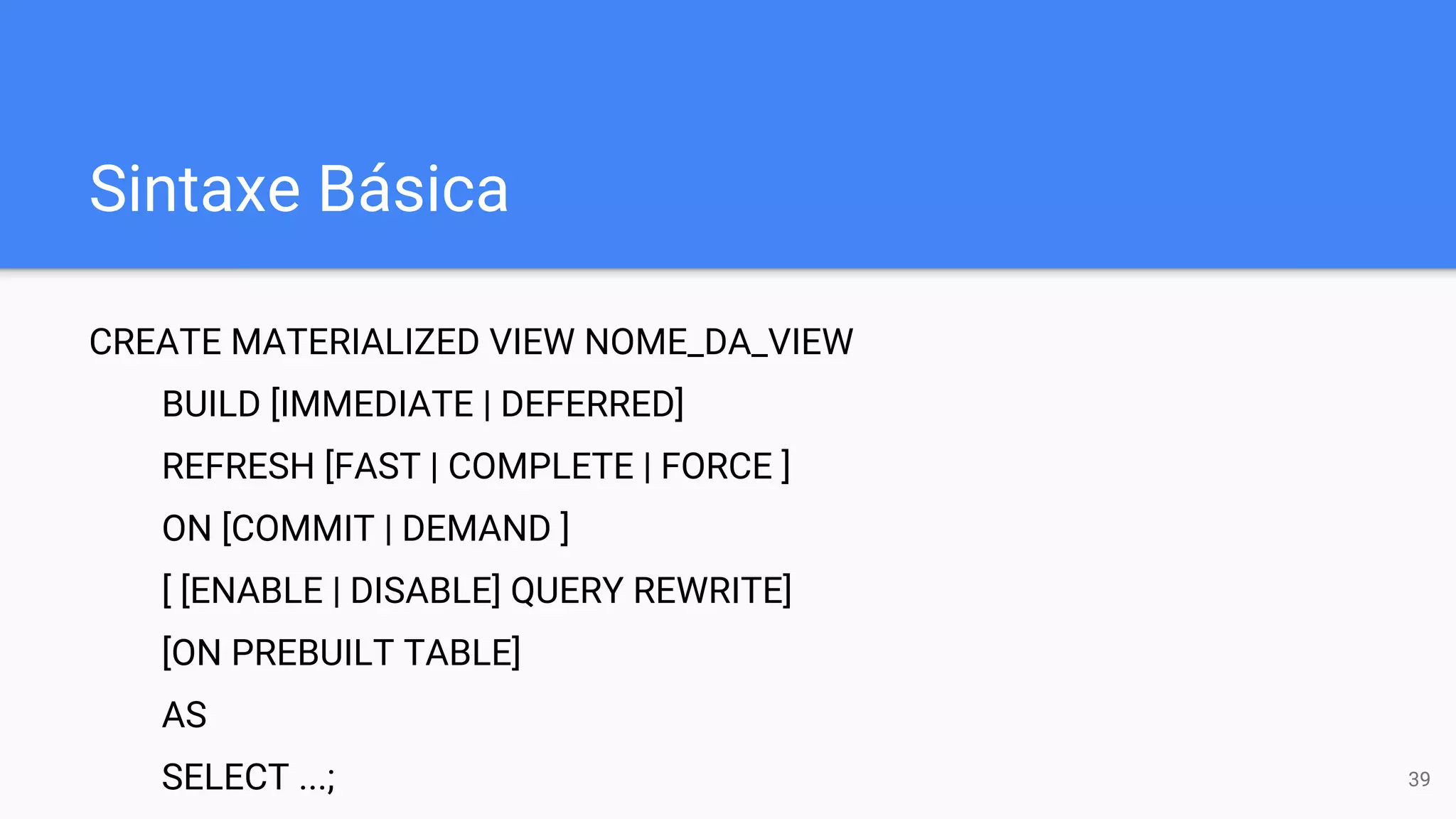 Sintaxe Básica
CREATE MATERIALIZED VIEW NOME_DA_VIEW
BUILD [IMMEDIATE | DEFERRED]
REFRESH [FAST | COMPLETE | FORCE ]
ON [COMMIT | DEMAND ]
[ [ENABLE | DISABLE] QUERY REWRITE]
[ON PREBUILT TABLE]
AS
SELECT ...; 39
 