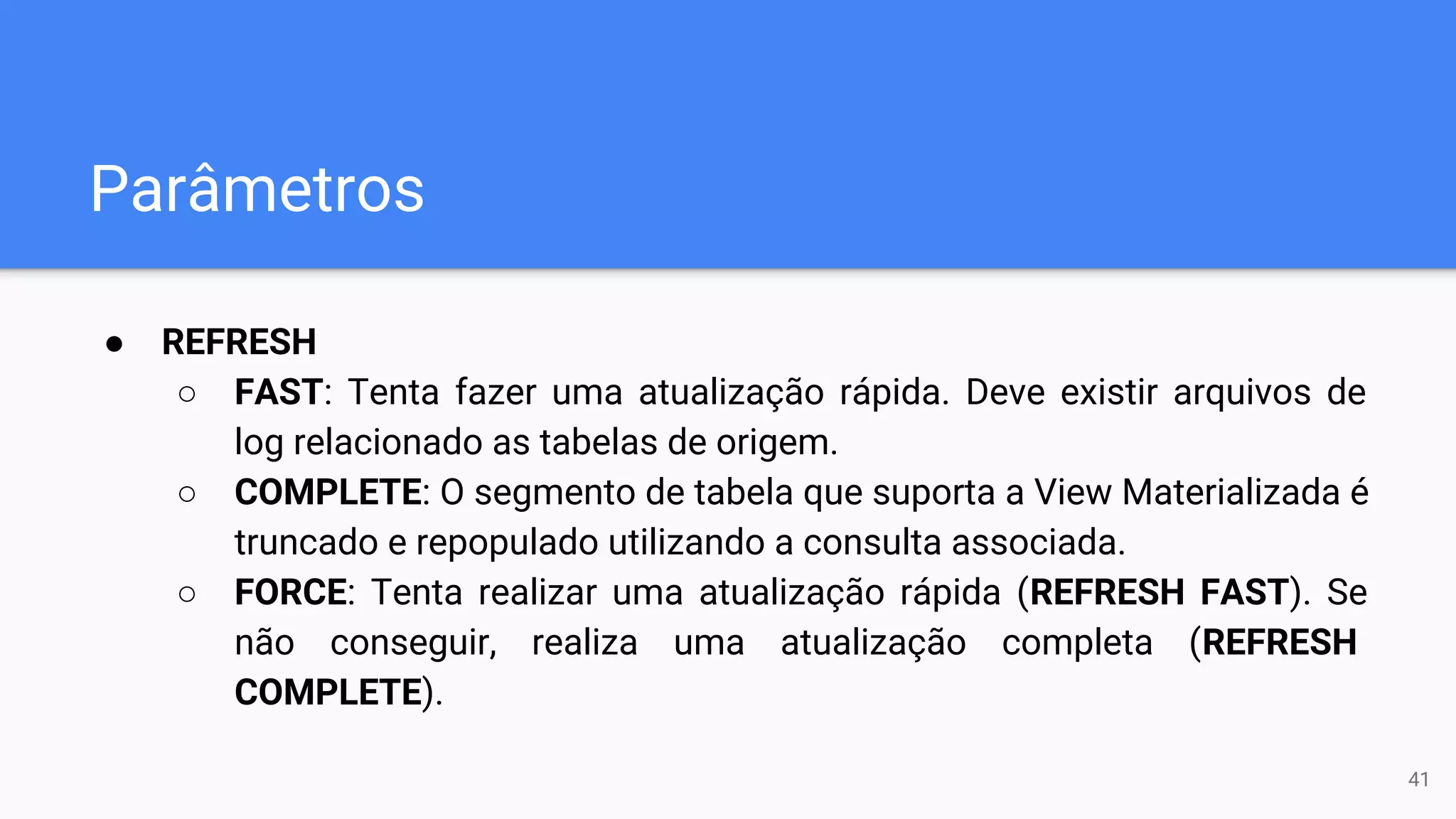 Parâmetros
● REFRESH
○ FAST: Tenta fazer uma atualização rápida. Deve existir arquivos de
log relacionado as tabelas de origem.
○ COMPLETE: O segmento de tabela que suporta a View Materializada é
truncado e repopulado utilizando a consulta associada.
○ FORCE: Tenta realizar uma atualização rápida (REFRESH FAST). Se
não conseguir, realiza uma atualização completa (REFRESH
COMPLETE).
41
 