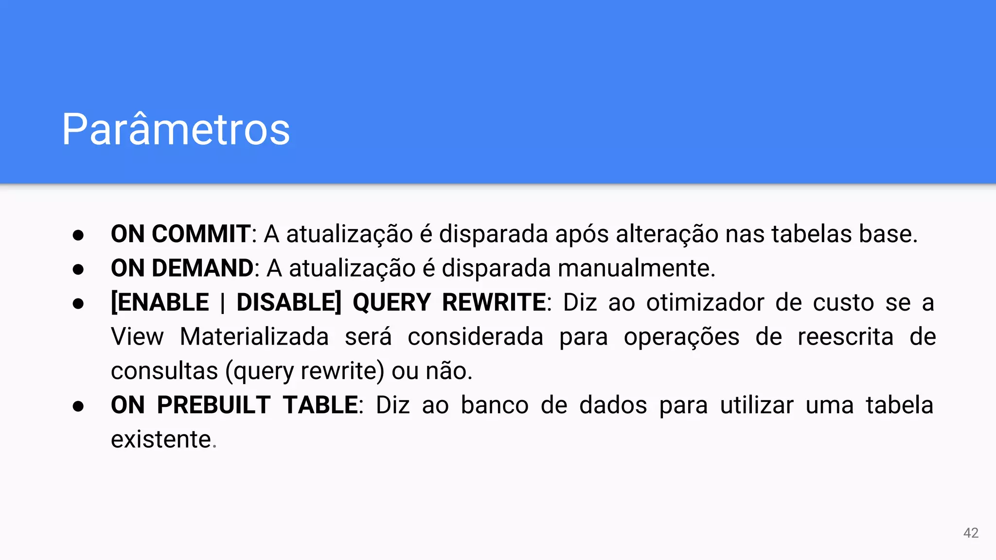 Parâmetros
● ON COMMIT: A atualização é disparada após alteração nas tabelas base.
● ON DEMAND: A atualização é disparada manualmente.
● [ENABLE | DISABLE] QUERY REWRITE: Diz ao otimizador de custo se a
View Materializada será considerada para operações de reescrita de
consultas (query rewrite) ou não.
● ON PREBUILT TABLE: Diz ao banco de dados para utilizar uma tabela
existente.
42
 