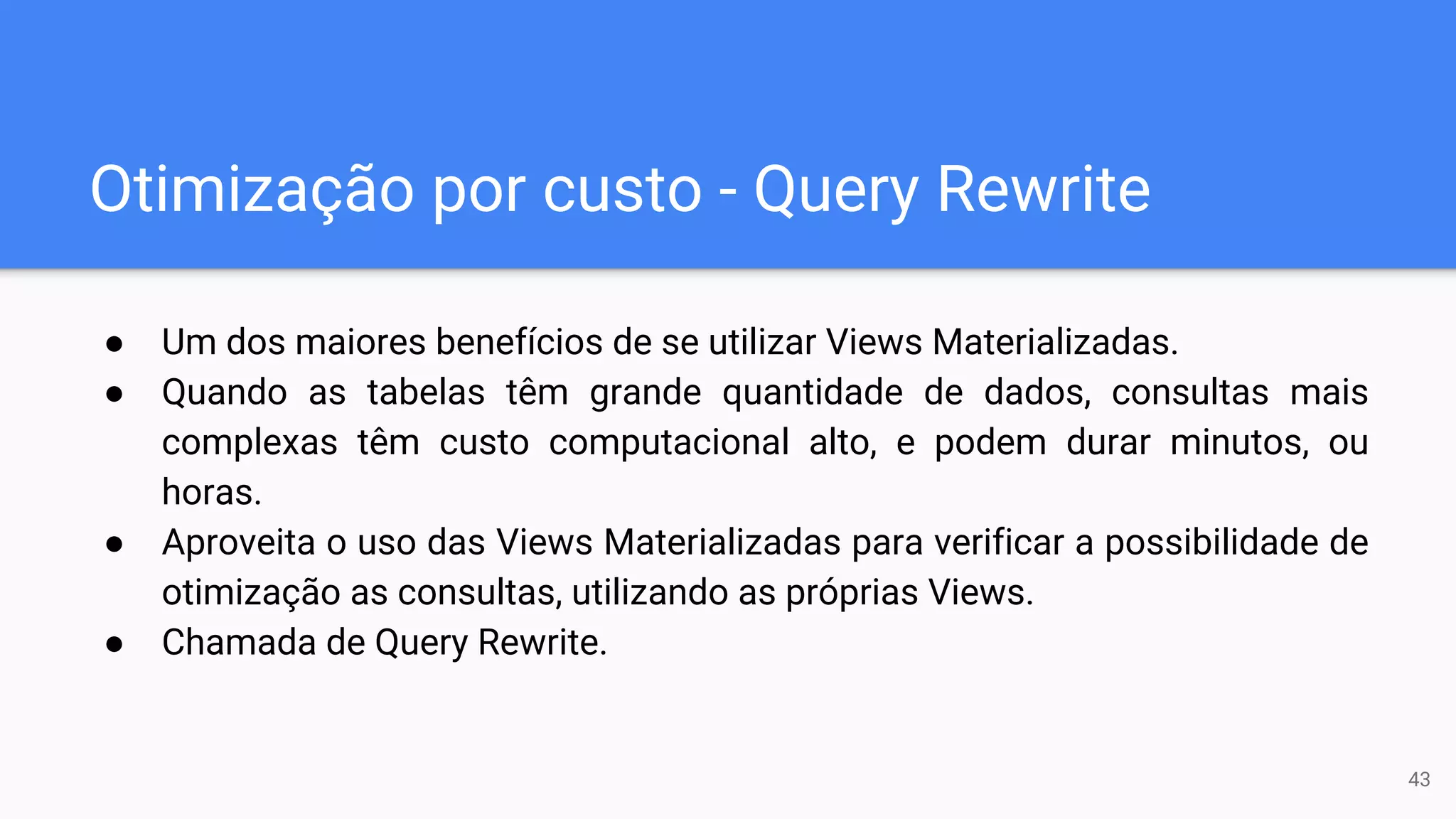 Otimização por custo - Query Rewrite
● Um dos maiores benefícios de se utilizar Views Materializadas.
● Quando as tabelas têm grande quantidade de dados, consultas mais
complexas têm custo computacional alto, e podem durar minutos, ou
horas.
● Aproveita o uso das Views Materializadas para verificar a possibilidade de
otimização as consultas, utilizando as próprias Views.
● Chamada de Query Rewrite.
43
 