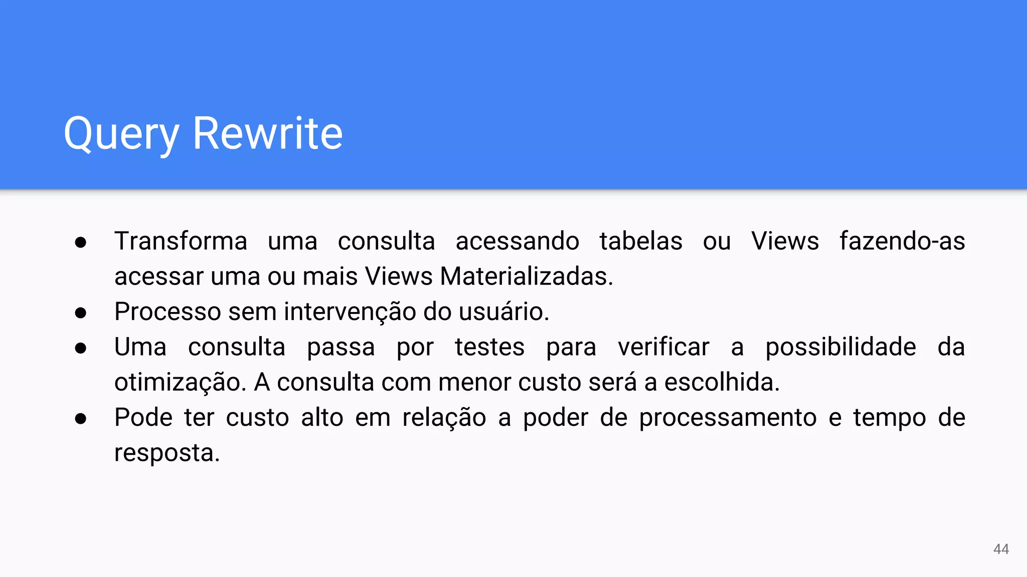 Query Rewrite
● Transforma uma consulta acessando tabelas ou Views fazendo-as
acessar uma ou mais Views Materializadas.
● Processo sem intervenção do usuário.
● Uma consulta passa por testes para verificar a possibilidade da
otimização. A consulta com menor custo será a escolhida.
● Pode ter custo alto em relação a poder de processamento e tempo de
resposta.
44
 
