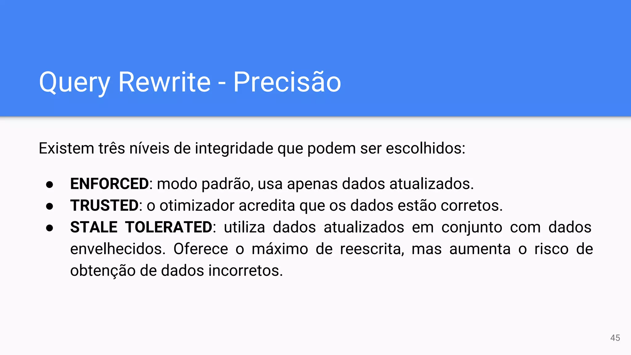 Query Rewrite - Precisão
Existem três níveis de integridade que podem ser escolhidos:
● ENFORCED: modo padrão, usa apenas dados atualizados.
● TRUSTED: o otimizador acredita que os dados estão corretos.
● STALE TOLERATED: utiliza dados atualizados em conjunto com dados
envelhecidos. Oferece o máximo de reescrita, mas aumenta o risco de
obtenção de dados incorretos.
45
 