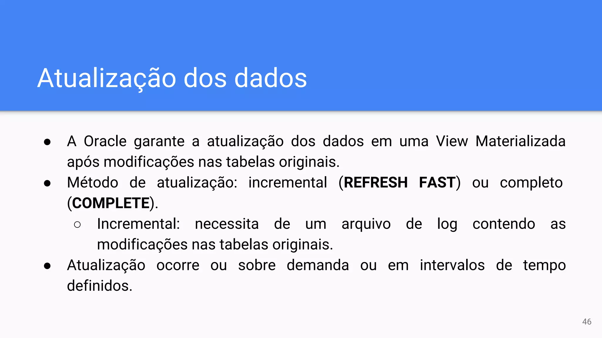 Atualização dos dados
● A Oracle garante a atualização dos dados em uma View Materializada
após modificações nas tabelas originais.
● Método de atualização: incremental (REFRESH FAST) ou completo
(COMPLETE).
○ Incremental: necessita de um arquivo de log contendo as
modificações nas tabelas originais.
● Atualização ocorre ou sobre demanda ou em intervalos de tempo
definidos.
46
 