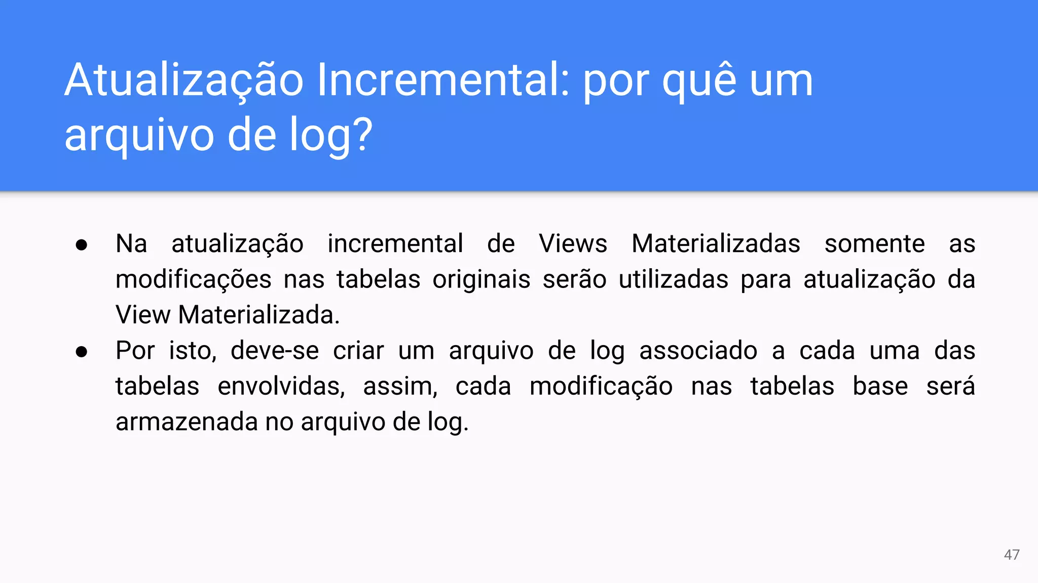 Atualização Incremental: por quê um
arquivo de log?
● Na atualização incremental de Views Materializadas somente as
modificações nas tabelas originais serão utilizadas para atualização da
View Materializada.
● Por isto, deve-se criar um arquivo de log associado a cada uma das
tabelas envolvidas, assim, cada modificação nas tabelas base será
armazenada no arquivo de log.
47
 