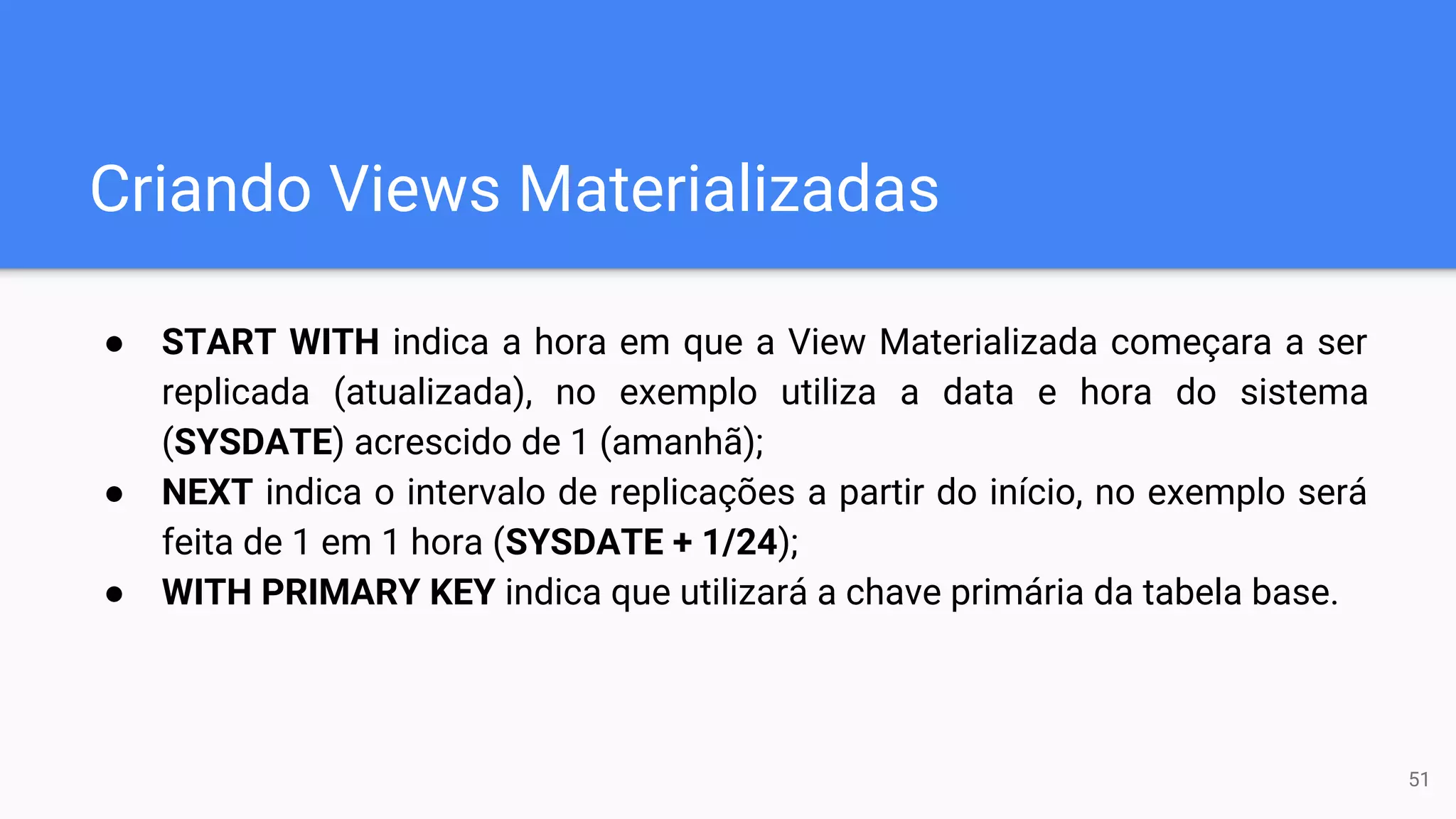 Criando Views Materializadas
● START WITH indica a hora em que a View Materializada começara a ser
replicada (atualizada), no exemplo utiliza a data e hora do sistema
(SYSDATE) acrescido de 1 (amanhã);
● NEXT indica o intervalo de replicações a partir do início, no exemplo será
feita de 1 em 1 hora (SYSDATE + 1/24);
● WITH PRIMARY KEY indica que utilizará a chave primária da tabela base.
51
 