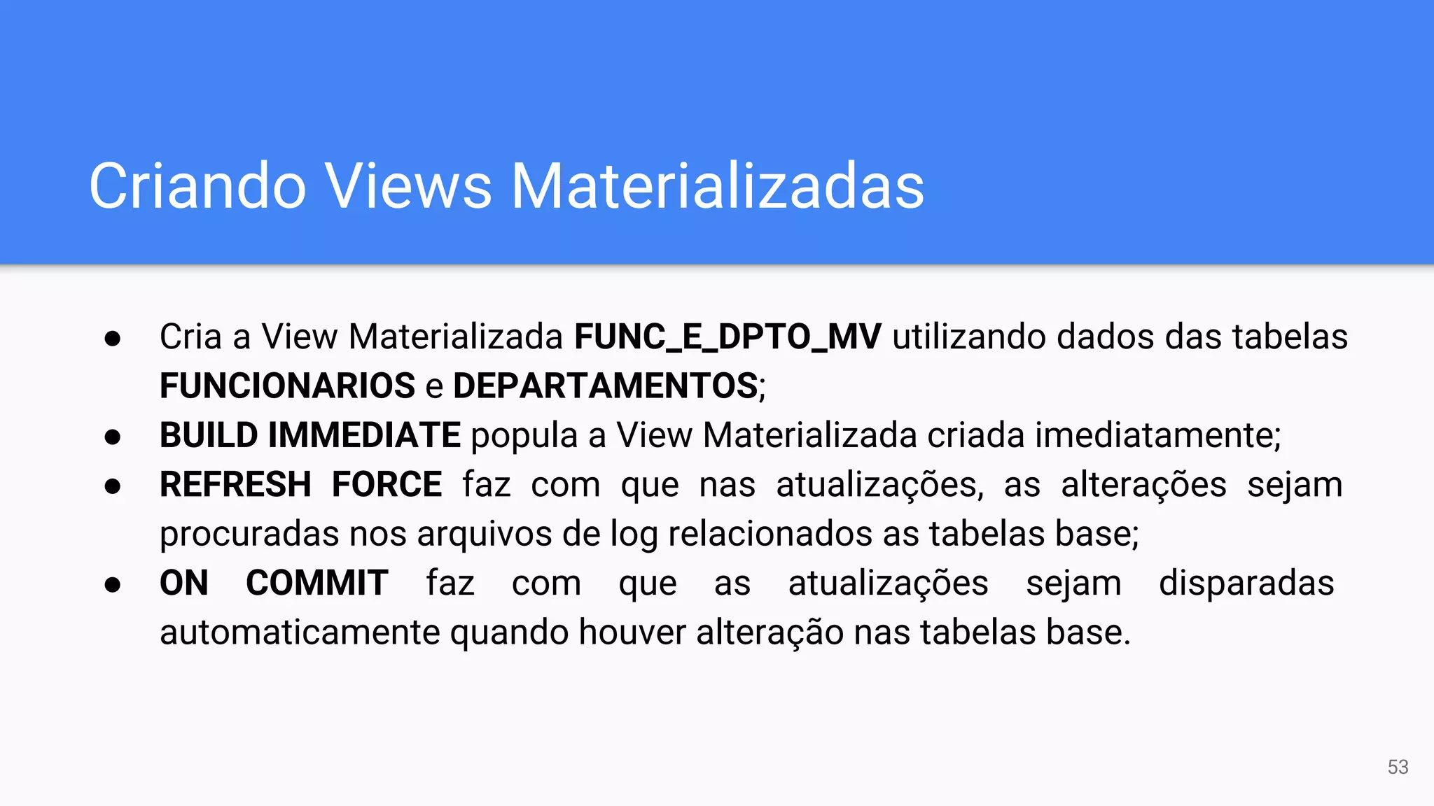 Criando Views Materializadas
● Cria a View Materializada FUNC_E_DPTO_MV utilizando dados das tabelas
FUNCIONARIOS e DEPARTAMENTOS;
● BUILD IMMEDIATE popula a View Materializada criada imediatamente;
● REFRESH FORCE faz com que nas atualizações, as alterações sejam
procuradas nos arquivos de log relacionados as tabelas base;
● ON COMMIT faz com que as atualizações sejam disparadas
automaticamente quando houver alteração nas tabelas base.
53
 