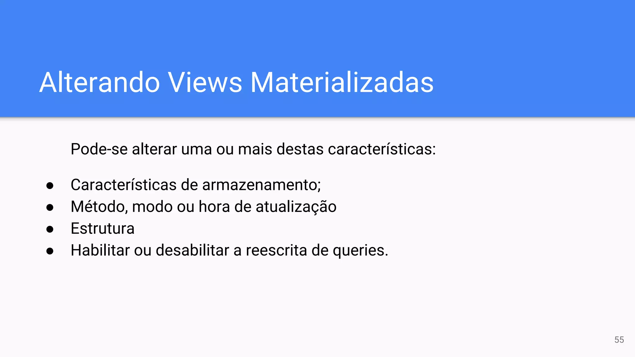 Alterando Views Materializadas
Pode-se alterar uma ou mais destas características:
● Características de armazenamento;
● Método, modo ou hora de atualização
● Estrutura
● Habilitar ou desabilitar a reescrita de queries.
55
 