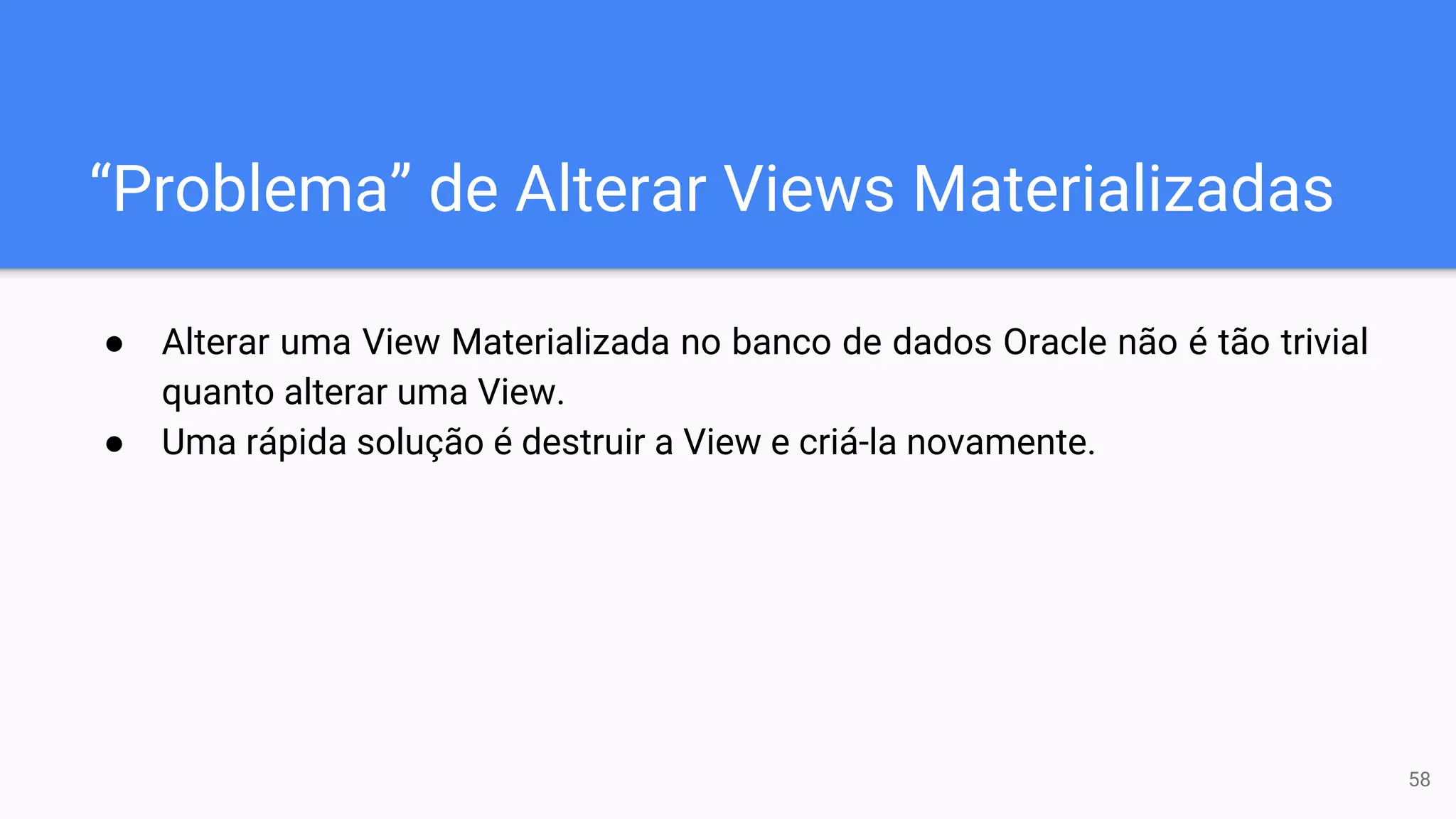 “Problema” de Alterar Views Materializadas
● Alterar uma View Materializada no banco de dados Oracle não é tão trivial
quanto alterar uma View.
● Uma rápida solução é destruir a View e criá-la novamente.
58
 