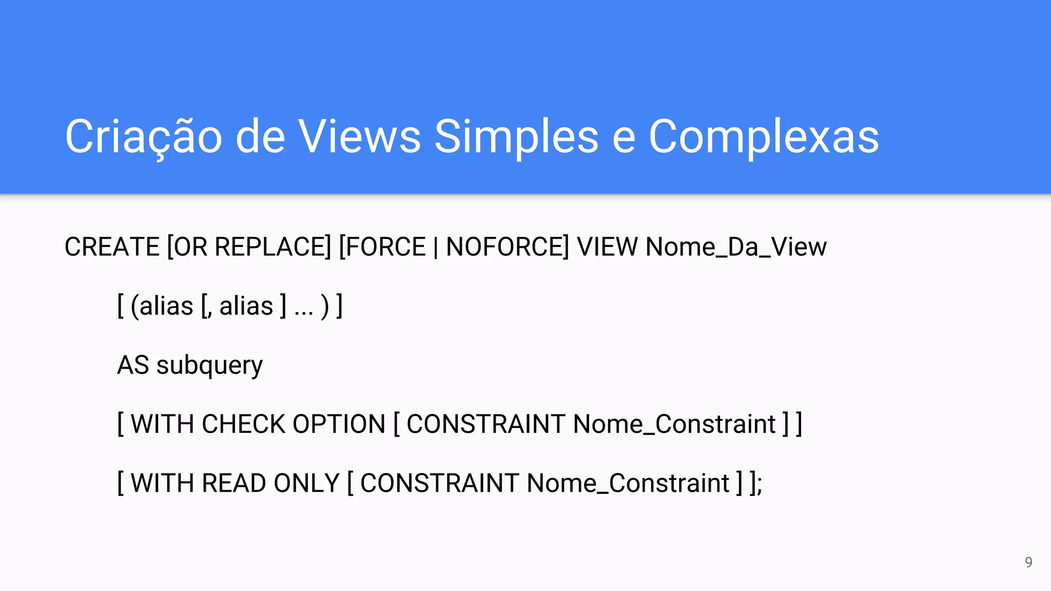 Criação de Views Simples e Complexas
CREATE [OR REPLACE] [FORCE | NOFORCE] VIEW Nome_Da_View
[ (alias [, alias ] ... ) ]
AS subquery
[ WITH CHECK OPTION [ CONSTRAINT Nome_Constraint ] ]
[ WITH READ ONLY [ CONSTRAINT Nome_Constraint ] ];
9
 