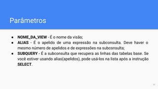 Parâmetros
● NOME_DA_VIEW - É o nome da visão;
● ALIAS - É o apelido de uma expressão na subconsulta. Deve haver o
mesmo número de apelidos e de expressões na subconsulta;
● SUBQUERY - É a subconsulta que recupera as linhas das tabelas base. Se
você estiver usando alias(apelidos), pode usá-los na lista após a instrução
SELECT.
11
 