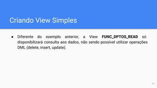 Criando View Simples
● Diferente do exemplo anterior, a View FUNC_DPTOS_READ só
disponibilizará consulta aos dados, não sendo possível utilizar operações
DML (delete, insert, update).
17
 