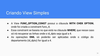 Criando View Simples
● A View FUNC_OPTION_CONST possui a cláusula WITH CHEK OPTION,
onde foi criada a constraint func_4;
● Essa constraint se baseia no que está na cláusula WHERE, que nesse caso
só irá recuperar as linhas onde o id_dpto seja igual a 4.
● As operações DML só poderão ser aplicadas onde o código do
departamento (id_dpto) for igual a 4.
19
 