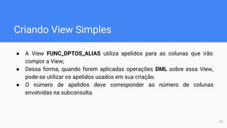 Criando View Simples
● A View FUNC_DPTOS_ALIAS utiliza apelidos para as colunas que irão
compor a View;
● Dessa forma, quando forem aplicadas operações DML sobre essa View,
pode-se utilizar os apelidos usados em sua criação.
● O número de apelidos deve corresponder ao número de colunas
envolvidas na subconsulta.
21
 