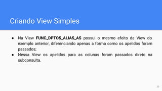 Criando View Simples
● Na View FUNC_DPTOS_ALIAS_AS possui o mesmo efeito da View do
exemplo anterior, diferenciando apenas a forma como os apelidos foram
passados;
● Nessa View os apelidos para as colunas foram passados direto na
subconsulta.
23
 