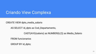 Criando View Complexa
CREATE VIEW dpto_media_salario
AS SELECT id_dpto as Cod_Departamento,
CAST(AVG(salario) as NUMBER(6,2)) as Media_Salario
FROM funcionarios
GROUP BY id_dpto;
29
 