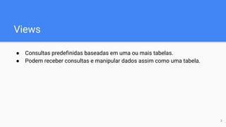 Views
● Consultas predefinidas baseadas em uma ou mais tabelas.
● Podem receber consultas e manipular dados assim como uma tabela.
3
 