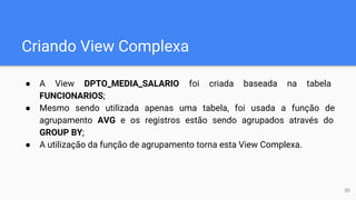 Criando View Complexa
● A View DPTO_MEDIA_SALARIO foi criada baseada na tabela
FUNCIONARIOS;
● Mesmo sendo utilizada apenas uma tabela, foi usada a função de
agrupamento AVG e os registros estão sendo agrupados através do
GROUP BY;
● A utilização da função de agrupamento torna esta View Complexa.
30
 