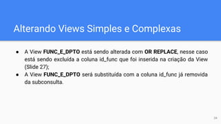 Alterando Views Simples e Complexas
● A View FUNC_E_DPTO está sendo alterada com OR REPLACE, nesse caso
está sendo excluída a coluna id_func que foi inserida na criação da View
(Slide 27);
● A View FUNC_E_DPTO será substituída com a coluna id_func já removida
da subconsulta.
34
 