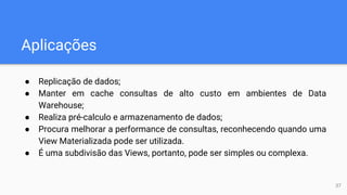 Aplicações
● Replicação de dados;
● Manter em cache consultas de alto custo em ambientes de Data
Warehouse;
● Realiza pré-calculo e armazenamento de dados;
● Procura melhorar a performance de consultas, reconhecendo quando uma
View Materializada pode ser utilizada.
● É uma subdivisão das Views, portanto, pode ser simples ou complexa.
37
 