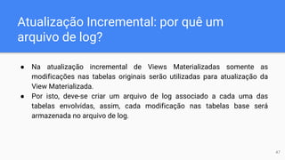 Atualização Incremental: por quê um
arquivo de log?
● Na atualização incremental de Views Materializadas somente as
modificações nas tabelas originais serão utilizadas para atualização da
View Materializada.
● Por isto, deve-se criar um arquivo de log associado a cada uma das
tabelas envolvidas, assim, cada modificação nas tabelas base será
armazenada no arquivo de log.
47
 