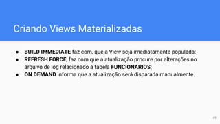 Criando Views Materializadas
● BUILD IMMEDIATE faz com, que a View seja imediatamente populada;
● REFRESH FORCE, faz com que a atualização procure por alterações no
arquivo de log relacionado a tabela FUNCIONARIOS;
● ON DEMAND informa que a atualização será disparada manualmente.
49
 