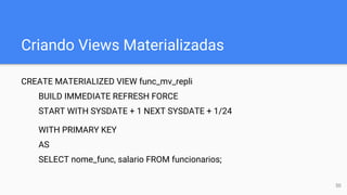 Criando Views Materializadas
CREATE MATERIALIZED VIEW func_mv_repli
BUILD IMMEDIATE REFRESH FORCE
START WITH SYSDATE + 1 NEXT SYSDATE + 1/24
WITH PRIMARY KEY
AS
SELECT nome_func, salario FROM funcionarios;
50
 