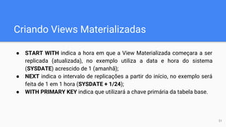 Criando Views Materializadas
● START WITH indica a hora em que a View Materializada começara a ser
replicada (atualizada), no exemplo utiliza a data e hora do sistema
(SYSDATE) acrescido de 1 (amanhã);
● NEXT indica o intervalo de replicações a partir do início, no exemplo será
feita de 1 em 1 hora (SYSDATE + 1/24);
● WITH PRIMARY KEY indica que utilizará a chave primária da tabela base.
51
 